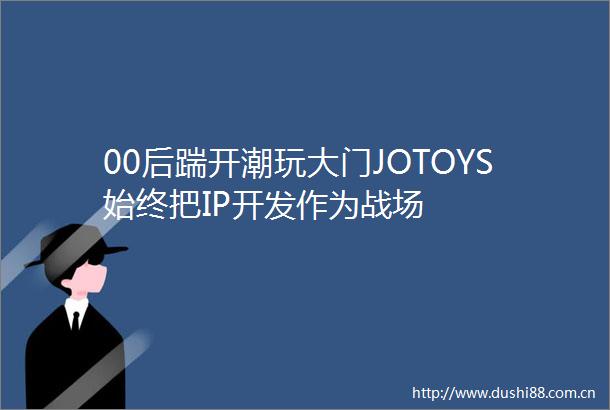 00后踹开潮玩大门JOTOYS始终把IP开发作为战场