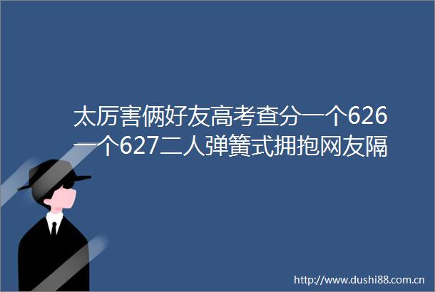 太厉害俩好友高考查分一个626一个627二簧式拥抱网友隔着屏幕都感觉到了激动