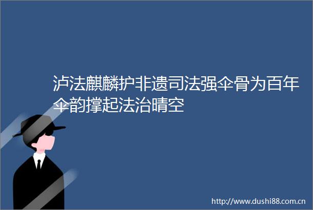 泸法麒麟护非遗司法强伞骨为百年伞韵撑起法治晴空