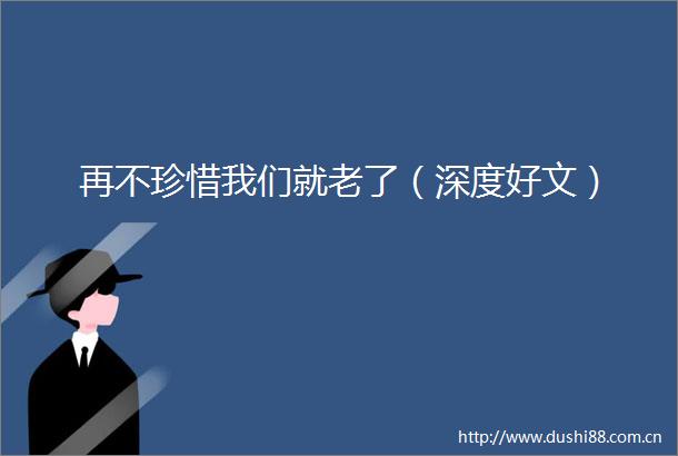 再不珍惜我们就老了（深度好文）