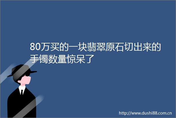 80万买的一块翡翠原石切出来的手镯数量惊呆了