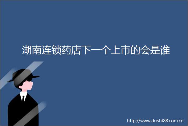湖南连锁药店下一个上市的会是谁