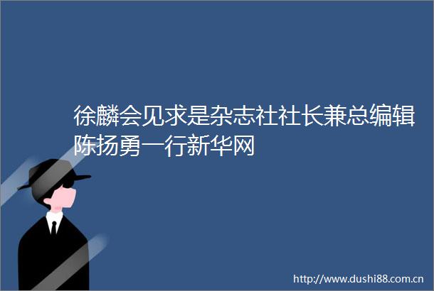 徐麟会见求是杂志社社长兼总编辑陈扬勇一行新华网