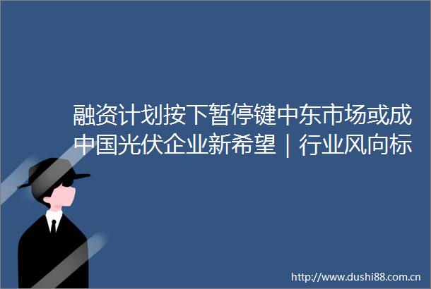 融资计划按下暂停键中东市场或成光伏企业新希望｜行业风向标