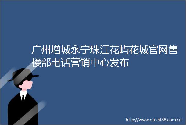 广州增城永宁珠江花屿花城官网售楼部电话营销中心发布