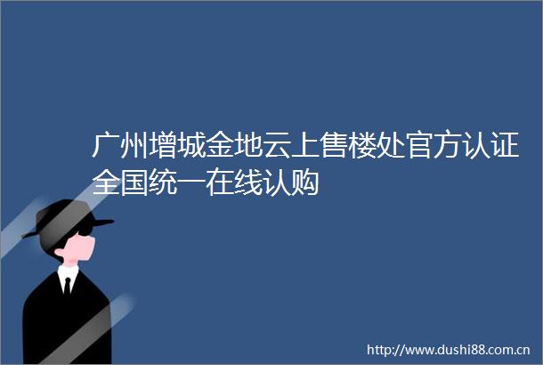 广州增城金地云上售楼处官方认证全国统一在线认购