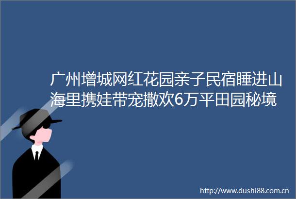 广州增城网红花园亲子民宿睡进山海里携娃带宠撒欢6万平田园秘境30分钟到白水寨柒舍