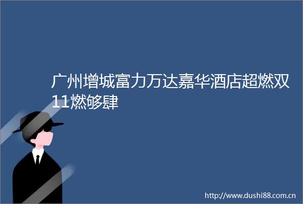 广州增城富力万达嘉华酒店超燃双11燃够肆