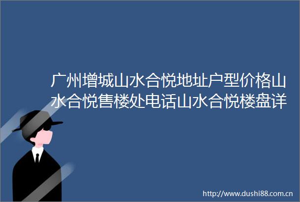 广州增城山水合悦地址户型价格山水合悦售楼处电话山水合悦楼盘详情