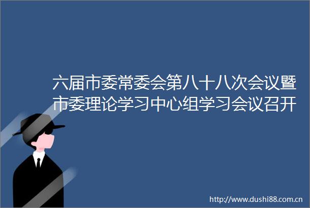 六届市委常委会第八十八次会议暨市委理论学习中心组学习会议召开