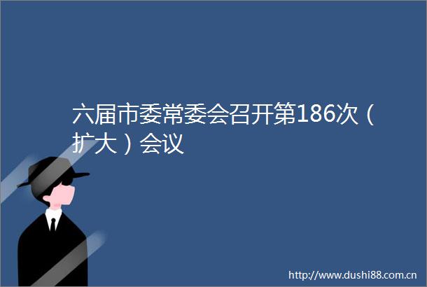 六届市委常委会召开第186次（扩大）会议