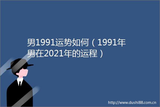 男1991运势如何（1991年男在2021年的运程）