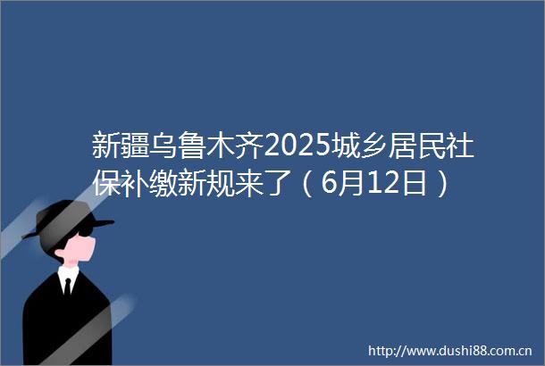 新疆乌鲁木齐2025城乡居民社保补缴新规来了（6月12日）