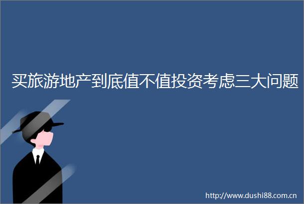 买旅游地产到底值不值投资考虑三大问题