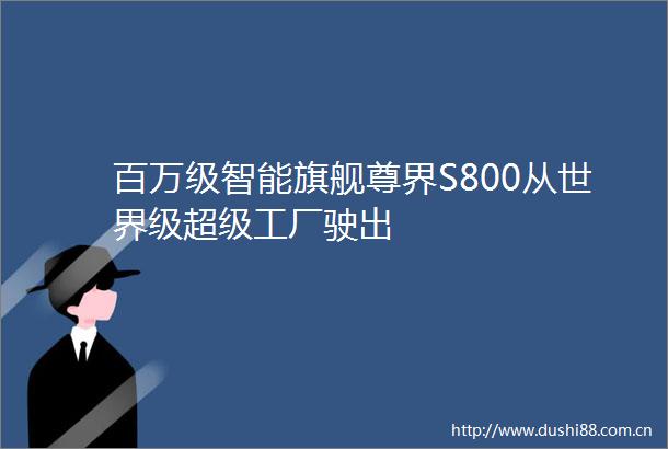 百万级智能旗舰尊界S800从世界级超级工厂驶出