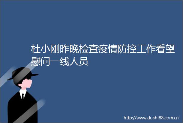杜小刚昨晚检查疫情防控工作看望慰问一线人员