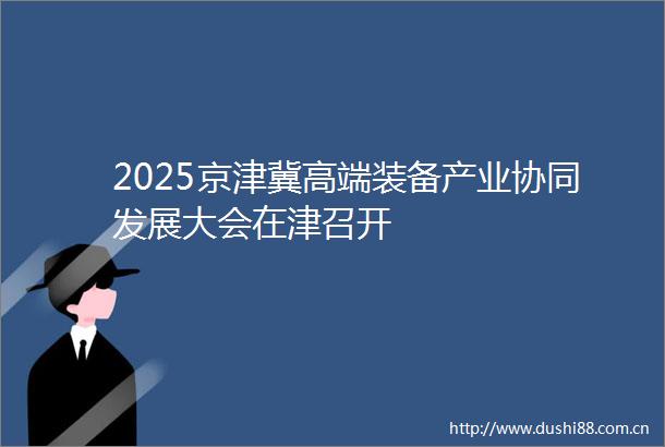 2025京津冀高端装备产业协同发展大会在津召开
