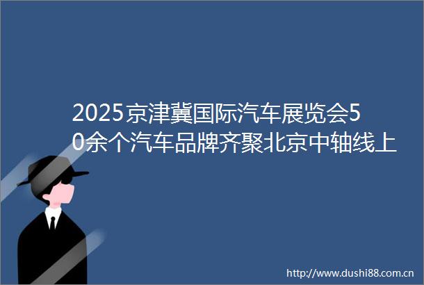2025京津冀国际汽车展览会50余个汽车品牌齐聚北京中轴线上会客厅来北京的会客厅选个好车过夏天