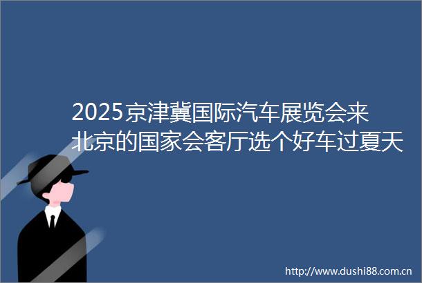 2025京津冀国际汽车展览会来北京的会客厅选个好车过夏天50余个汽车品牌齐聚北京中轴线上会客厅