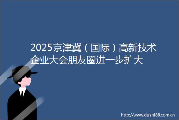 2025京津冀（国际）高新技术企业大会朋友圈进一步扩大