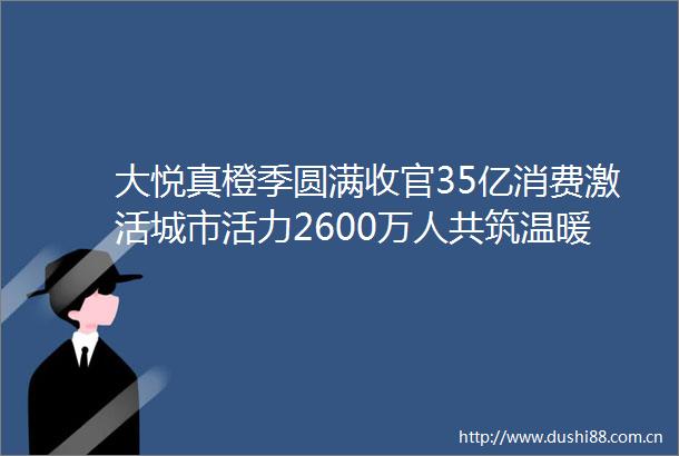 大悦真橙季圆满收官35亿消费激活城市活力2600万人共筑温暖生活