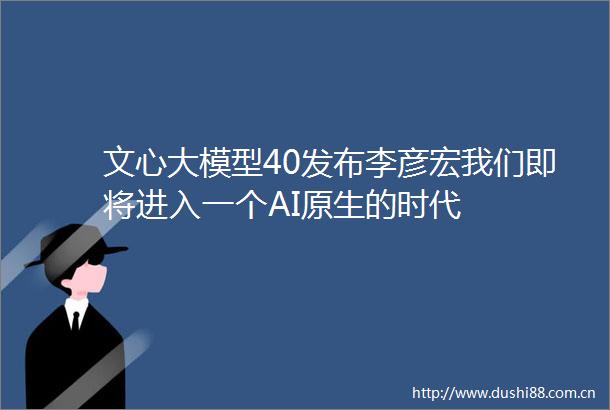文心大模型40发布李彦宏我们即将进入一个AI原生的时代