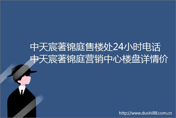 中天宸著锦庭售楼处24小时电话中天宸著锦庭营销中心楼盘详情价格折扣