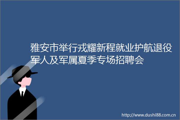 雅安市举行戎耀新程就业护航退役军人及军属夏季专场招聘会