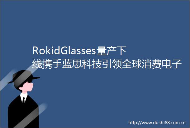 RokidGlasses量产下线携手蓝思科技引领全球消费电子新潮流