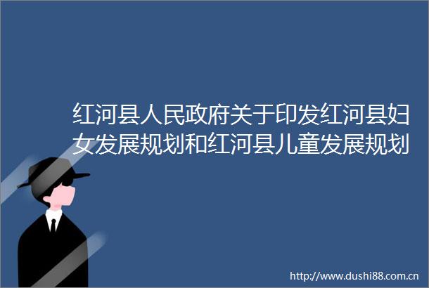 红河县关于印发红河县妇女发展规划和红河县儿童发展规划的通知