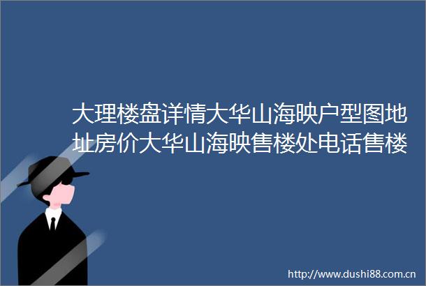 大理楼盘详情大华山海映户型图地址房价大华山海映售楼处电话售楼处
