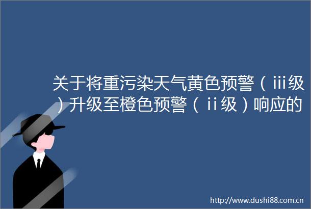 关于将重污染天气黄色预警（ⅲ级）升级至橙色预警（ⅱ级）响应的紧急通知