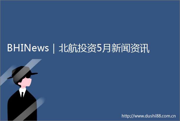 BHINews｜北航投资5月新闻资讯