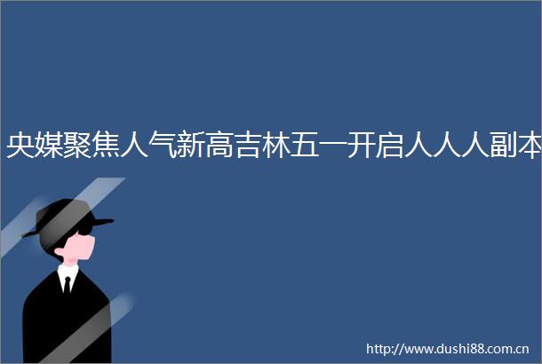 央媒聚焦人气新高吉林五一开启人人人副本