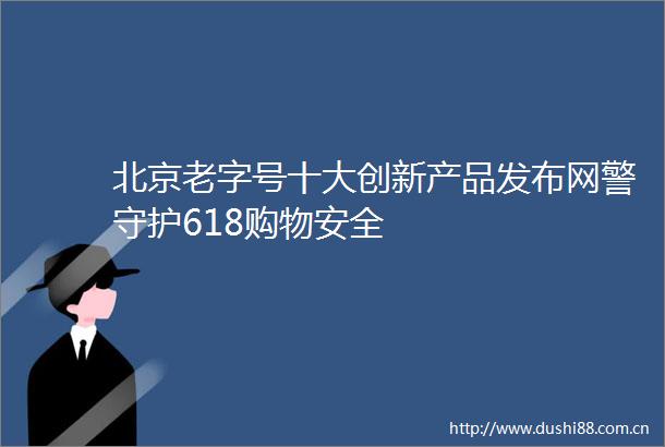 北京老字号十大创新产品发布网警守护618购物安全