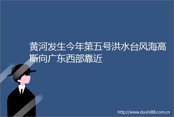 黄河发生今年第五号洪水台风海高斯向广东西部靠近