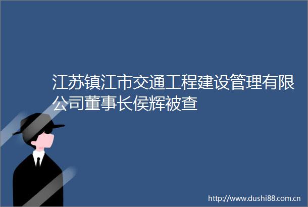 江苏镇江市交通工程建设管理有限公司董事长侯辉被查