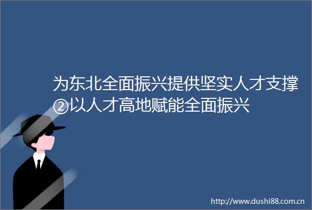 为东北全面振兴提供坚实人才支撑②以人才高地赋能全面振兴
