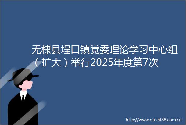 无棣县埕口镇党委理论学习中心组（扩大）举行2025年度第7次集体学习研讨
