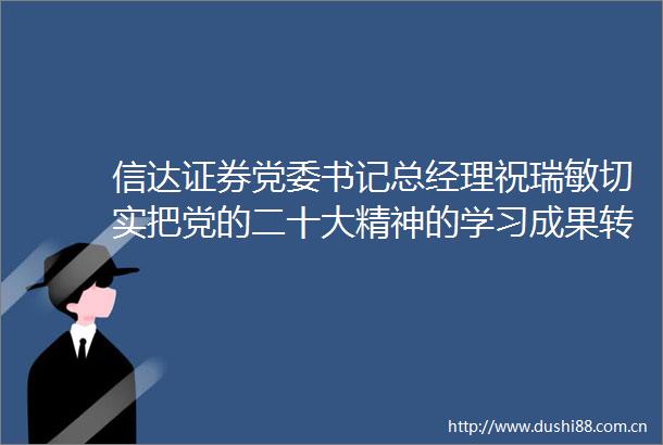信达证券党委书记总经理祝瑞敏切实把党的二十大精神的学习成果转化为实绩实效