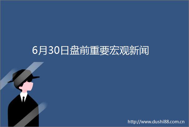 6月30日盘前重要宏观新闻