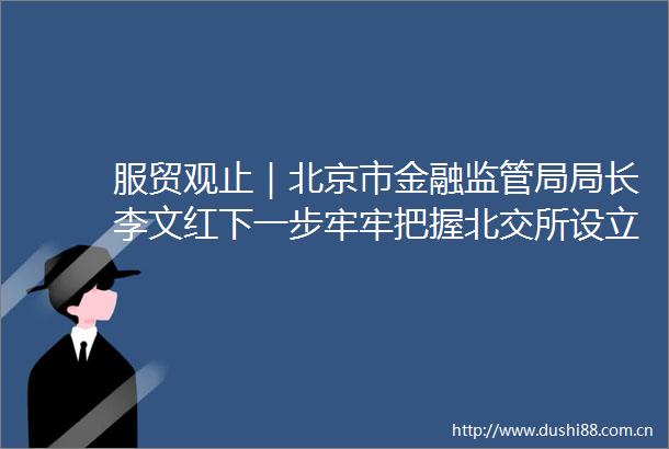 服贸观止｜北京市金融监管局局长李文红下一步牢牢把握北交所设立历史机遇充分发挥北交所在首都资本市场体系建设中的枢纽作用