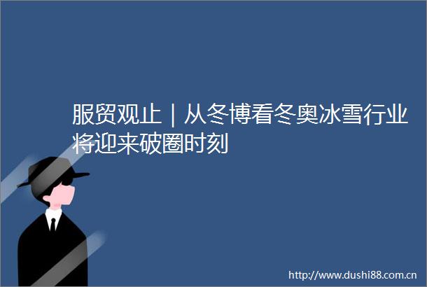 服贸观止｜从冬博看冬奥冰雪行业将迎来破圈时刻