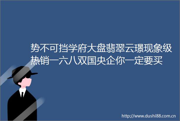势不可挡学府大盘翡翠云璟现象级热销一六八双国央企你一定要买
