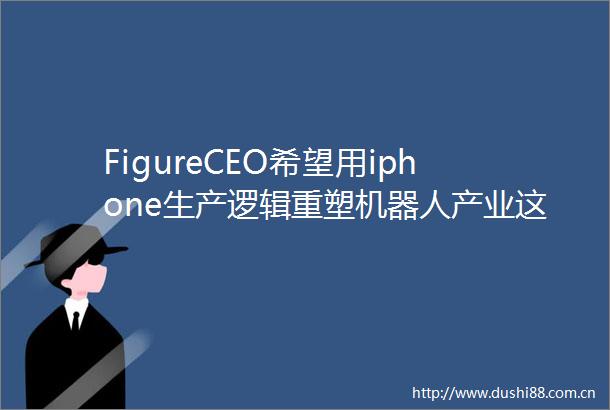 FigureCEO希望用iphone生产逻辑重塑机器人产业这是个赢家通吃的行业