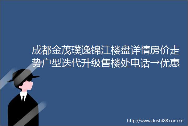 成都金茂璞逸锦江楼盘详情房价走势户型迭代升级售楼处电话→优惠活动一键咨询