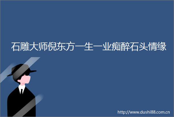 石雕大师倪东方一生一业痴醉石头情缘