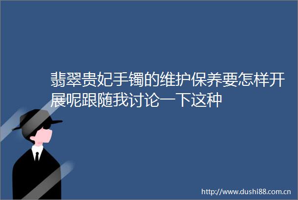 翡翠贵妃手镯的维护保养要怎样开展呢跟随我讨论一下这种