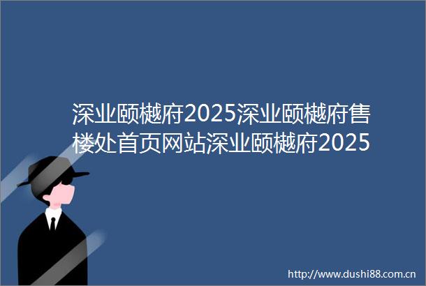 深业颐樾府2025深业颐樾府售楼处首页网站深业颐樾府2025年最新户型配套房价