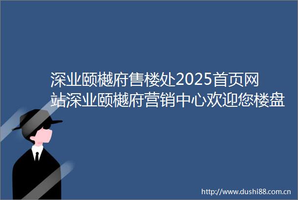 深业颐樾府售楼处2025首页网站深业颐樾府营销中心欢迎您楼盘详情最新价格户型图容积率售楼处